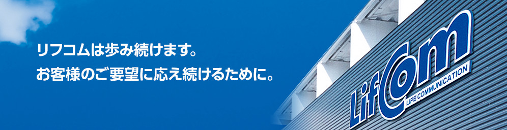 リフコムは歩み続けます。
お客様のご要望に応え続けるために。