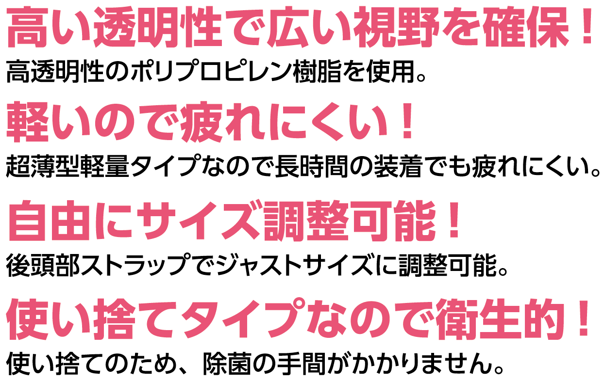 高い透明性で広い視野を確保!軽いので疲れにくい!自由にサイズ調整可能!使い捨てタイプなので衛生的!