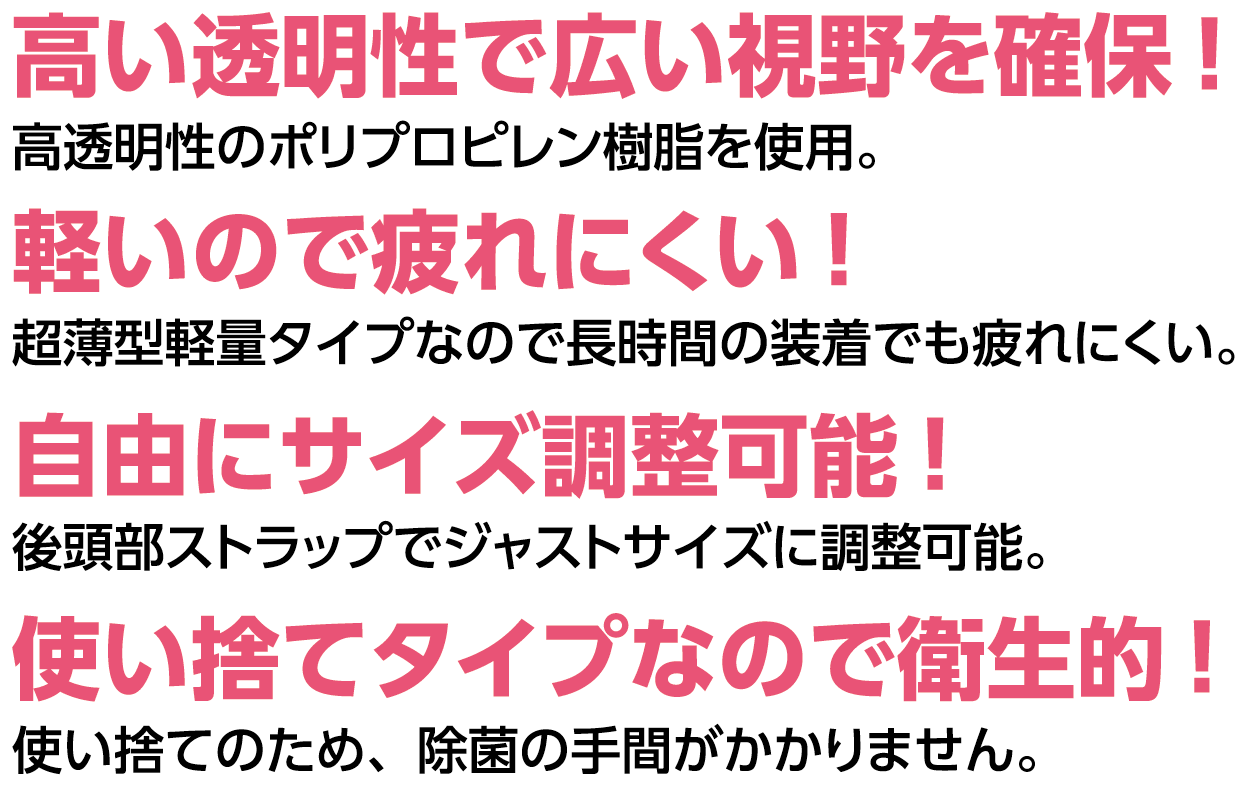 高い透明性で広い視野を確保！軽いので疲れにくい！自由にサイズ調整可能！使い捨てタイプなので衛生的！